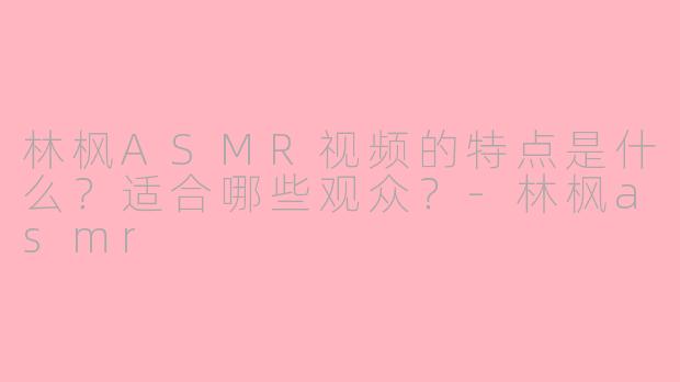 林枫ASMR视频的特点是什么？适合哪些观众？-林枫asmr