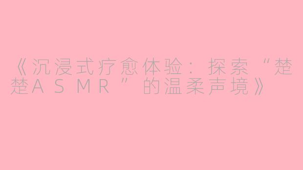 《沉浸式疗愈体验：探索“楚楚ASMR”的温柔声境》