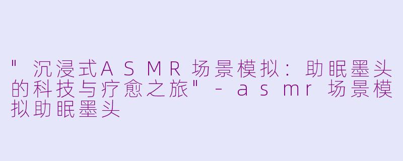 "沉浸式ASMR场景模拟:助眠墨头的科技与疗愈之旅"