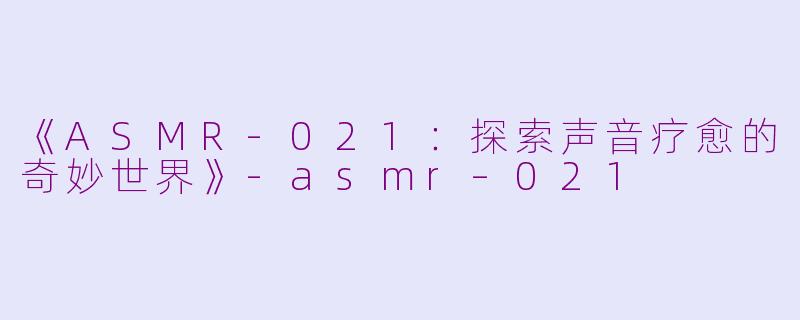 《ASMR-021：探索声音疗愈的奇妙世界》-asmr–021