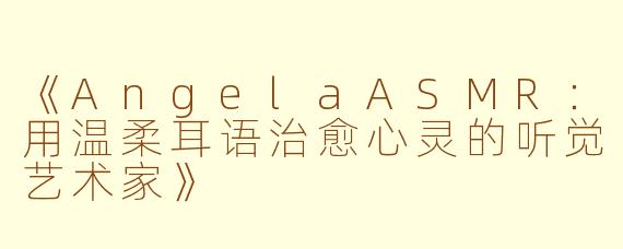 《AngelaASMR:用温柔耳语治愈心灵的听觉艺术家》