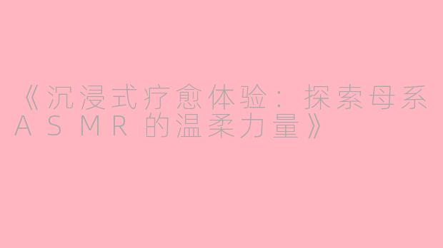 《沉浸式疗愈体验：探索母系ASMR的温柔力量》