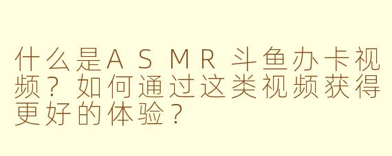 什么是ASMR斗鱼办卡视频?如何通过这类视频获得更好的体验?