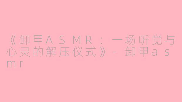 《卸甲ASMR：一场听觉与心灵的解压仪式》-卸甲asmr
