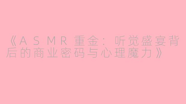 《ASMR重金：听觉盛宴背后的商业密码与心理魔力》
