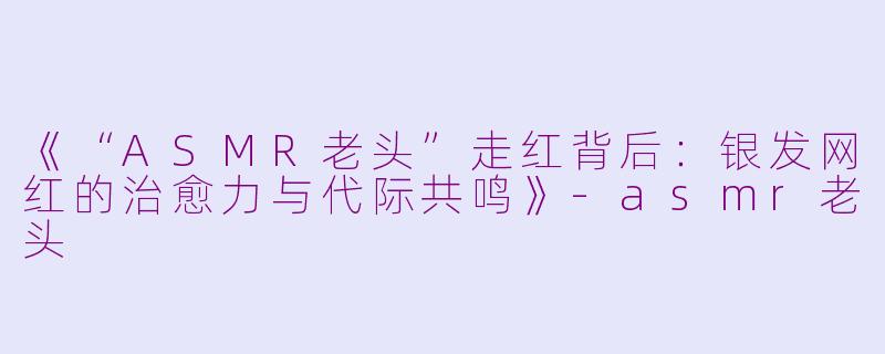 《“ASMR老头”走红背后：银发网红的治愈力与代际共鸣》-asmr老头