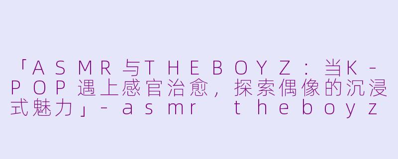 「ASMR与THEBOYZ：当K-POP遇上感官治愈，探索偶像的沉浸式魅力」-asmr theboyz