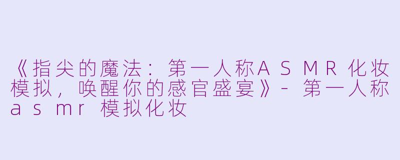 《指尖的魔法：第一人称ASMR化妆模拟，唤醒你的感官盛宴》-第一人称asmr模拟化妆