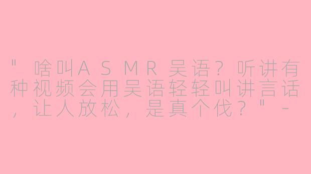 "啥叫ASMR吴语?听讲有种视频会用吴语轻轻叫讲言话,让人放松,是真个伐?"