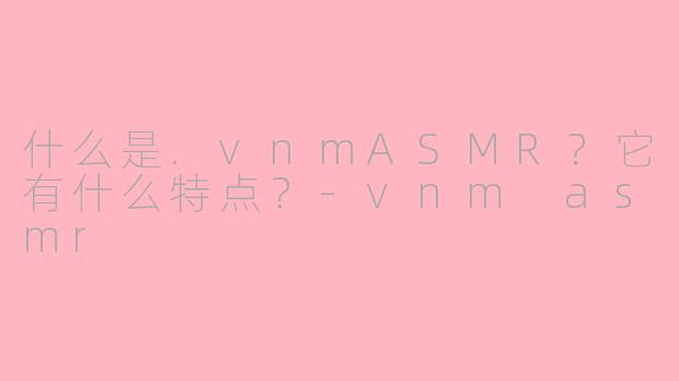 什么是.vnmASMR？它有什么特点？-vnm asmr