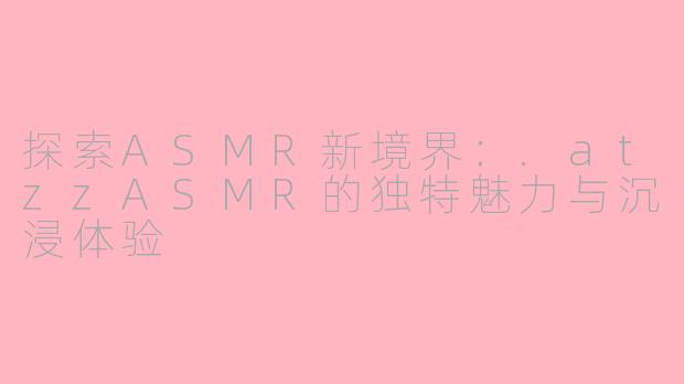 探索ASMR新境界：.atzzASMR的独特魅力与沉浸体验