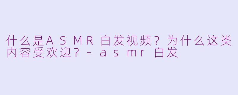 什么是ASMR白发视频?为什么这类内容受欢迎?