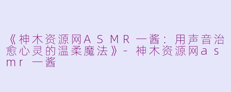 《神木资源网ASMR一酱:用声音治愈心灵的温柔魔法》