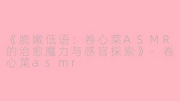 《脆嫩低语:卷心菜ASMR的治愈魔力与感官探索》