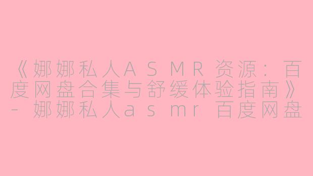 《娜娜私人ASMR资源:百度网盘合集与舒缓体验指南》
