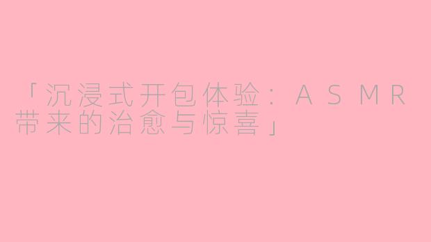 「沉浸式开包体验:ASMR带来的治愈与惊喜」