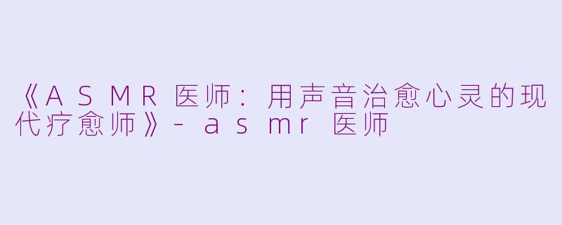 《ASMR医师：用声音治愈心灵的现代疗愈师》-asmr医师