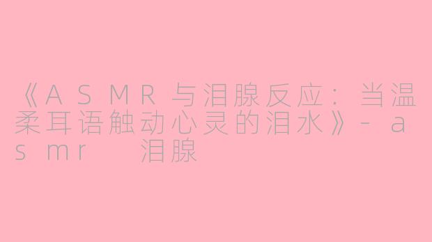 《ASMR与泪腺反应:当温柔耳语触动心灵的泪水》