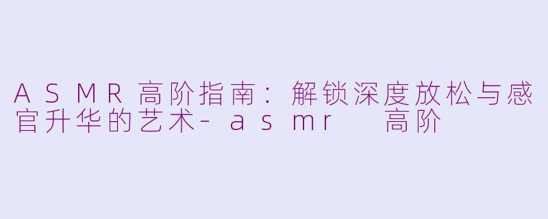 ASMR高阶指南:解锁深度放松与感官升华的艺术