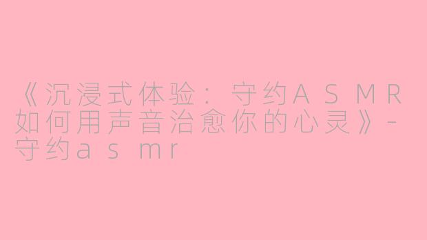 《沉浸式体验：守约ASMR如何用声音治愈你的心灵》-守约asmr