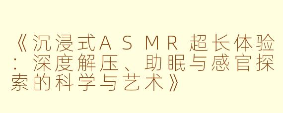 《沉浸式ASMR超长体验：深度解压、助眠与感官探索的科学与艺术》