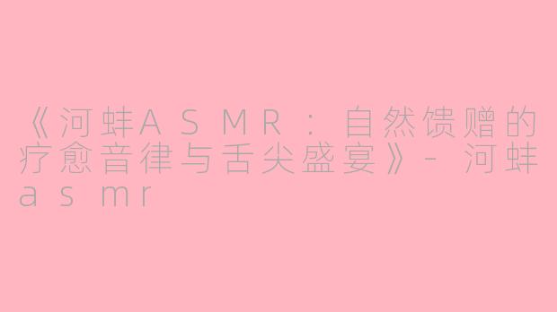 《河蚌ASMR：自然馈赠的疗愈音律与舌尖盛宴》-河蚌asmr