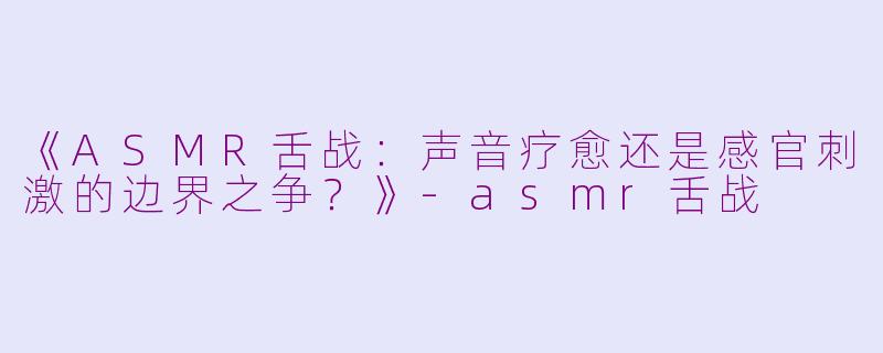 《ASMR舌战：声音疗愈还是感官刺激的边界之争？》-asmr舌战