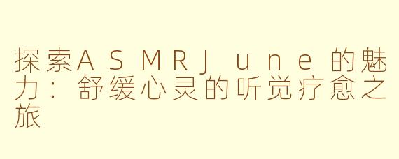 探索ASMRJune的魅力：舒缓心灵的听觉疗愈之旅
