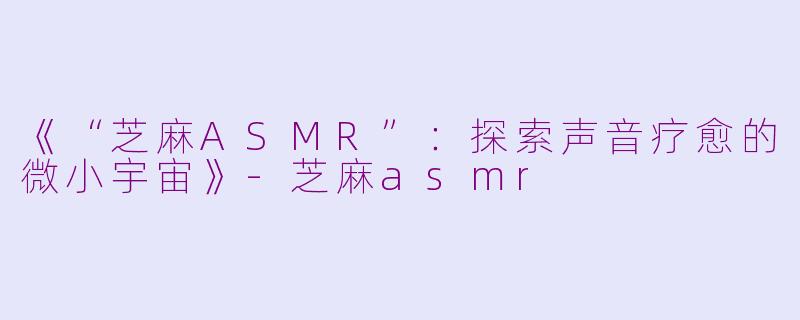 《“芝麻ASMR”：探索声音疗愈的微小宇宙》-芝麻asmr