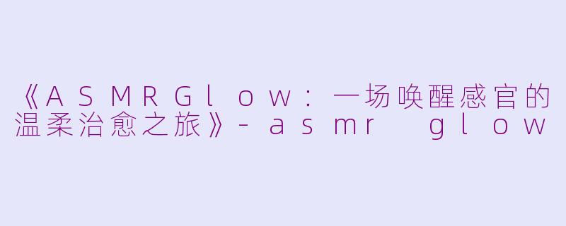 《ASMRGlow:一场唤醒感官的温柔治愈之旅》