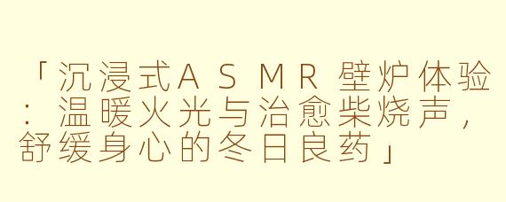 「沉浸式ASMR壁炉体验：温暖火光与治愈柴烧声，舒缓身心的冬日良药」