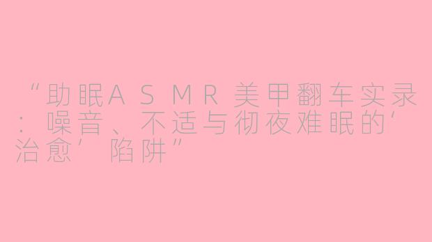 “助眠ASMR美甲翻车实录：噪音、不适与彻夜难眠的‘治愈’陷阱”
