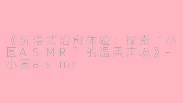 《沉浸式治愈体验：探索“小圆ASMR”的温柔声境》-小圆asmr