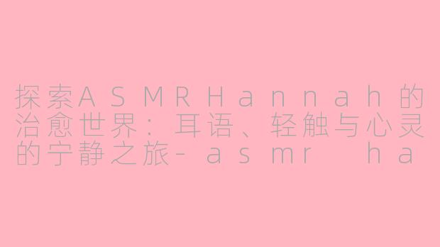 探索ASMRHannah的治愈世界：耳语、轻触与心灵的宁静之旅-asmr hannah