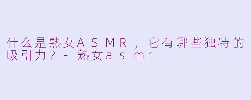 什么是熟女ASMR,它有哪些独特的吸引力?
