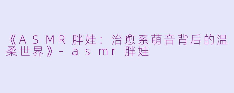 《ASMR胖娃：治愈系萌音背后的温柔世界》-asmr胖娃