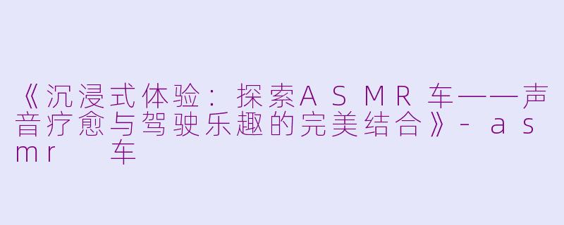 《沉浸式体验:探索ASMR车——声音疗愈与驾驶乐趣的完美结合》