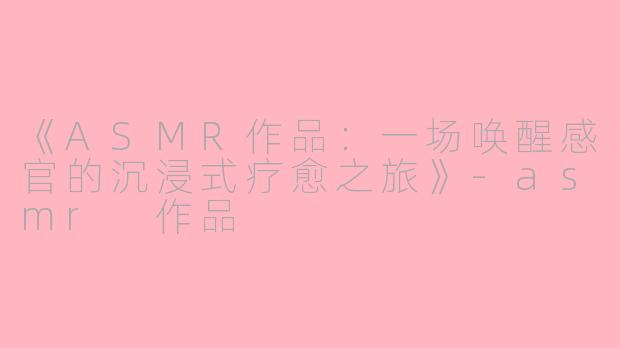 《ASMR作品:一场唤醒感官的沉浸式疗愈之旅》