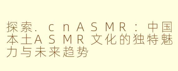 探索.cnASMR：中国本土ASMR文化的独特魅力与未来趋势