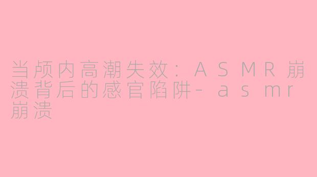 当颅内高潮失效:ASMR崩溃背后的感官陷阱