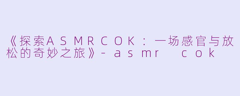 《探索ASMRCOK：一场感官与放松的奇妙之旅》-asmr cok