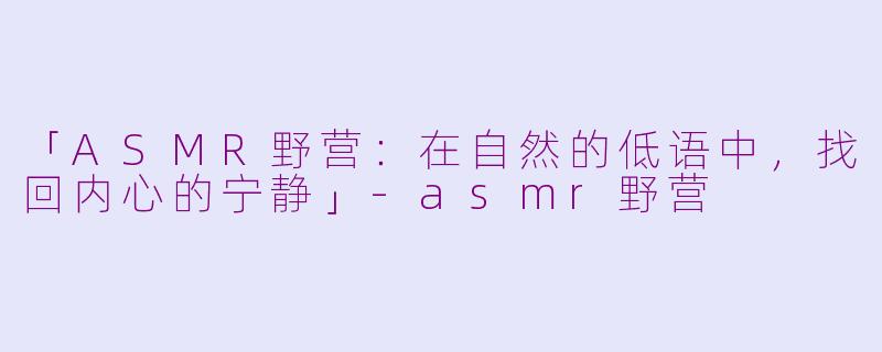 「ASMR野营：在自然的低语中，找回内心的宁静」-asmr野营