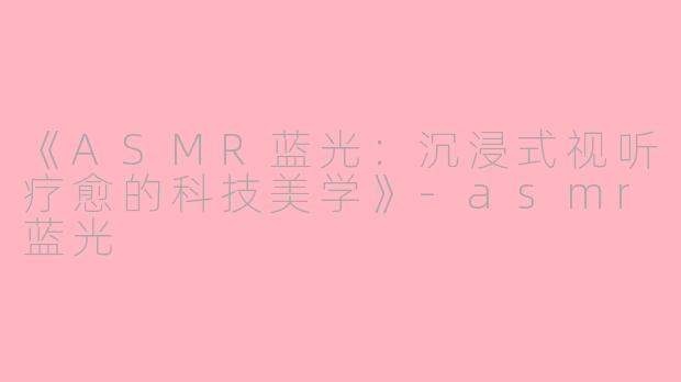 《ASMR蓝光：沉浸式视听疗愈的科技美学》-asmr蓝光