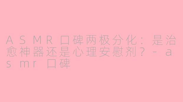 ASMR口碑两极分化:是治愈神器还是心理安慰剂?
