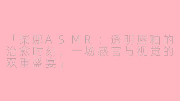 「柴娜ASMR:透明唇釉的治愈时刻,一场感官与视觉的双重盛宴」