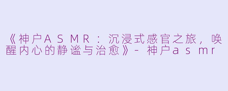《神户ASMR：沉浸式感官之旅，唤醒内心的静谧与治愈》-神户asmr
