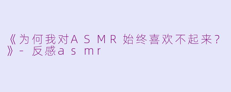 《为何我对ASMR始终喜欢不起来？》-反感asmr