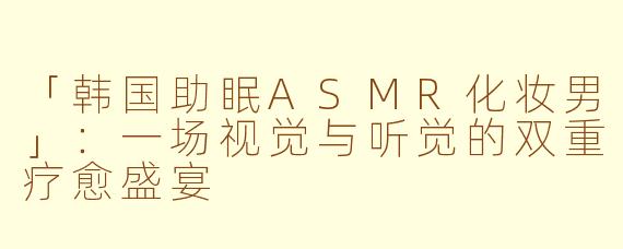 「韩国助眠ASMR化妆男」：一场视觉与听觉的双重疗愈盛宴