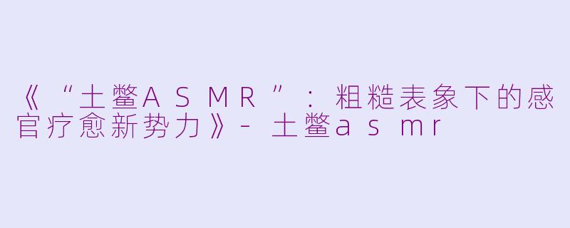 《“土鳖ASMR”:粗糙表象下的感官疗愈新势力》