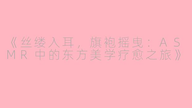 《丝缕入耳，旗袍摇曳：ASMR中的东方美学疗愈之旅》